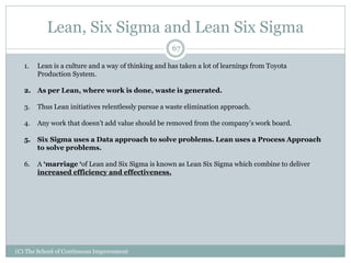 Lean, Six Sigma and Lean Six Sigma
(C) The School of Continuous Improvement
67
1. Lean is a culture and a way of thinking and has taken a lot of learnings from Toyota
Production System.
2. As per Lean, where work is done, waste is generated.
3. Thus Lean initiatives relentlessly pursue a waste elimination approach.
4. Any work that doesn’t add value should be removed from the company’s work board.
5. Six Sigma uses a Data approach to solve problems. Lean uses a Process Approach
to solve problems.
6. A ‘marriage ‘of Lean and Six Sigma is known as Lean Six Sigma which combine to deliver
increased efficiency and effectiveness.
 