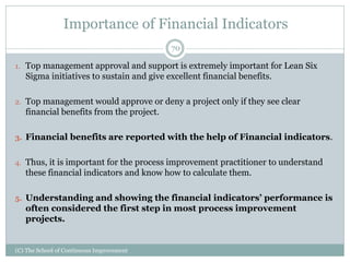 Importance of Financial Indicators
1. Top management approval and support is extremely important for Lean Six
Sigma initiatives to sustain and give excellent financial benefits.
2. Top management would approve or deny a project only if they see clear
financial benefits from the project.
3. Financial benefits are reported with the help of Financial indicators.
4. Thus, it is important for the process improvement practitioner to understand
these financial indicators and know how to calculate them.
5. Understanding and showing the financial indicators’ performance is
often considered the first step in most process improvement
projects.
70
(C) The School of Continuous Improvement
 