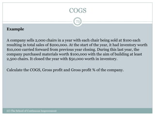 COGS
Example
A company sells 2,000 chairs in a year with each chair being sold at $100 each
resulting in total sales of $200,000. At the start of the year, it had inventory worth
$10,000 carried forward from previous year closing. During this last year, the
company purchased materials worth $100,000 with the aim of building at least
2,500 chairs. It closed the year with $50,000 worth in inventory.
Calculate the COGS, Gross profit and Gross profit % of the company.
73
(C) The School of Continuous Improvement
 