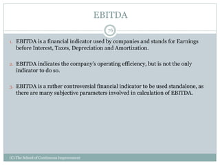 EBITDA
1. EBITDA is a financial indicator used by companies and stands for Earnings
before Interest, Taxes, Depreciation and Amortization.
2. EBITDA indicates the company’s operating efficiency, but is not the only
indicator to do so.
3. EBITDA is a rather controversial financial indicator to be used standalone, as
there are many subjective parameters involved in calculation of EBITDA.
76
(C) The School of Continuous Improvement
 