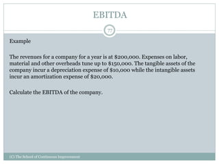 EBITDA
Example
The revenues for a company for a year is at $200,000. Expenses on labor,
material and other overheads tune up to $150,000. The tangible assets of the
company incur a depreciation expense of $10,000 while the intangible assets
incur an amortization expense of $20,000.
Calculate the EBITDA of the company.
77
(C) The School of Continuous Improvement
 