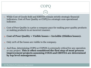 COPQ
1. While Cost of Goods Sold and EBITDA remain strictly strategic financial
indicators, Cost of Poor Quality or COPQ is a strategic cum operational
indicator.
2. Cost of Poor Quality is a price a company pays for making poor quality products
or making products in an incorrect manner.
3. Cost of Poor Quality = Visible losses + Invisible (Hidden losses).
4. Only 20% of the losses are visible to the company.
5. And thus, determining COPQ or COPQ% is extremely critical for any operation
or any project. This is often considered the first step of most process
improvement projects assuming COGS and EBITDA are determined
by top level management.
80
(C) The School of Continuous Improvement
 