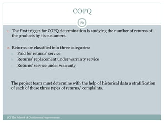 COPQ
1. The first trigger for COPQ determination is studying the number of returns of
the products by its customers.
2. Returns are classified into three categories:
a. Paid for returns’ service
b. Returns’ replacement under warranty service
c. Returns’ service under warranty
The project team must determine with the help of historical data a stratification
of each of these three types of returns/ complaints.
81
(C) The School of Continuous Improvement
 
