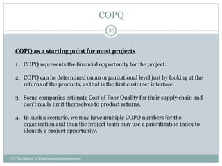 COPQ
86
(C) The School of Continuous Improvement
COPQ as a starting point for most projects
1. COPQ represents the financial opportunity for the project.
2. COPQ can be determined on an organizational level just by looking at the
returns of the products, as that is the first customer interface.
3. Some companies estimate Cost of Poor Quality for their supply chain and
don’t really limit themselves to product returns.
4. In such a scenario, we may have multiple COPQ numbers for the
organization and then the project team may use a prioritization index to
identify a project opportunity.
 