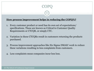 COPQ
87
(C) The School of Continuous Improvement
How process improvement helps in reducing the COPQ%?
1. Every customer product or need has its own set of expectations/
specifications. These are known as Critical to Customer Quality
Requirements or CTCQR, or simply CTC.
2. Variation in these CTCQRs result in customers returning the products
purchased.
3. Process improvement approaches like Six Sigma DMAIC work to reduce
these variations resulting in less complaints from customers.
4. Less complaints mean companies incur less loss.
 