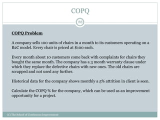 COPQ
88
(C) The School of Continuous Improvement
COPQ Problem
A company sells 100 units of chairs in a month to its customers operating on a
B2C model. Every chair is priced at $100 each.
Every month about 10 customers come back with complaints for chairs they
bought the same month. The company has a 3 month warranty clause under
which they replace the defective chairs with new ones. The old chairs are
scrapped and not used any further.
Historical data for the company shows monthly a 5% attrition in client is seen.
Calculate the COPQ % for the company, which can be used as an improvement
opportunity for a project.
 