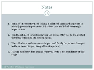 Notes
(C) The School of Continuous Improvement
9
1. You don’t necessarily need to have a Balanced Scorecard approach to
identify process improvement initiatives that are linked to strategic
impact areas.
2. You though need to work with your top bosses (May not be the CEO all
the time) to identify the strategic goals.
3. The drill-down to the customer impact and finally the process linkages
to the customer impact is equally as important.
4. Having numbers/ data around what you write is not mandatory at this
stage.
 