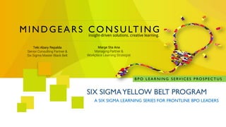 MINDGEARS CONSULTING 
insight-driven solutions. creative learning. 
A SIX SIGMA LEARNING SERIES FOR FRONTLINE BPO LEADERS 
SIX SIGMA YELLOW BELT PROGRAM 
BPO LEARNING SERVICES PROSPECTUS 
Teki AbaryRepalda 
Senior Consulting Partner & Six Sigma Master Black Belt 
Marge StaAna 
Managing Partner & Workplace Learning Strategist  