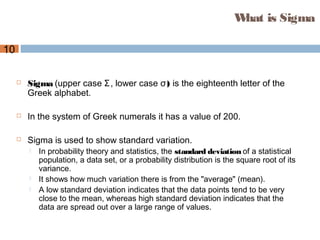 10
What is Sigma
 Sigma (upper case Σ, lower case )σ is the eighteenth letter of the
Greek alphabet.
 In the system of Greek numerals it has a value of 200.
 Sigma is used to show standard variation.
 In probability theory and statistics, the standard deviation of a statistical
population, a data set, or a probability distribution is the square root of its
variance.
 It shows how much variation there is from the "average" (mean).
 A low standard deviation indicates that the data points tend to be very
close to the mean, whereas high standard deviation indicates that the
data are spread out over a large range of values.
 
