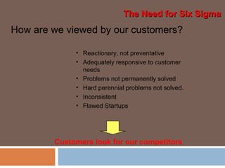 How are we viewed by our customers?
• Reactionary, not preventative
• Adequately responsive to customer
needs
• Problems not permanently solved
• Hard perennial problems not solved.
• Inconsistent
• Flawed Startups
Customers look for our competitors
The Need for Six SigmaThe Need for Six Sigma
 