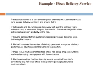 Example - Pizza Delivery Service
 Dabbawala and Co. a fast food company, owned by Mr. Dabbawala Pizza,
runs a pizza delivery service in and around Delhi.
Dabbawala and Co. which was doing very well over the last four years,
notices a drop in sales over the past five months. Customer complaints about
deliveries have been gradually on the rise.
 Several complaints from customers regarding irregular deliveries were
bothering Dabbawala.
 He had increased the number of delivery personnel to improve delivery
performance. But his customers were still leaving him.
 Pizza Hut, a multinational fast food chain, had set up shop in downtown
and was becoming more popular with the customers.
 Dabbawala neither had the financial muscle to match Pizza Hut’s
advertising blitz nor could afford the expensive packaging to lure his
customers back.
 