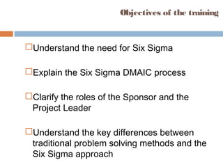 Objectives of the training
Understand the need for Six Sigma
Explain the Six Sigma DMAIC process
Clarify the roles of the Sponsor and the
Project Leader
Understand the key differences between
traditional problem solving methods and the
Six Sigma approach
 