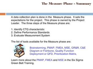 The Measure Phase - Summary
A data collection plan is done in the Measure phase. It sets the
expectations for the project. This phase is owned by the Project
Leader. The three steps of the Measure phase are:
1. Identify CTQ characteristic
2. Define Performance Standards
3. Evaluate Measurement System
The list of tools available for the Measure phase are:
Brainstorming, PMAP, FMEA, MSE, GR&R, C&E
Diagram or Fishbone, Quality Function
Deployment or QFD, Prioritization Matrix,
Learn more about the PMAP, FMEA and MSE in the Six Sigma
Green Belt Training.
 
