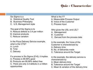 Quiz - Characterize
Six Sigma is a
A. Statistical Quality Tool
B. Business Philosophy
C. U.S. Management style
The goal of Six Sigma is to
A. Reduce defects to 3.4 per million
B. Improve products
C. Reduce variation
In the Pizza Delivery Service example,
what is the CTQ?
A. Lunch
B. Time
C. Delivery
If a process is Six Sigma (Z=6), it implies
A. Process is 99.99% good
B. Products are 99.99% defect free
C. There are only 3.4 defects in a million
opportunities
What is the Y?
A. Measurable Process Output
B. Voice of the Customer
C. Process Input
Who gives the USL and LSL?
A. Management
B. Customer
C. Derived from the process data
In the example, the Voice of the
Customer is characterized by
A. Delivery time
B. No. of deliveries made
C. Tolerance around the Target
In the example, the delivery service is
characterized by
A. Mean delivery time
B. Tolerance around the Target
C. Mean & variation of the delivery time
 