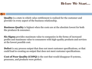 5
Quality is a state in which value entitlement is realized for the customer and
provider in every aspect of the business relationship.
Business Quality is highest when the costs are at the absolute lowest for both
the producer & consumer.
Six Sigma provides maximum value to companies in the forms of increased
profits and maximum value to consumers with high-quality products and services
at the lowest possible cost.
Defect is any process output that does not meet customer specifications, or that
could lead to creating an output that does not meet customer specifications.
Cost of Poor Quality (COPQ) is the cost that would disappear if systems,
processes, and products were perfect.
Before We Start…
 