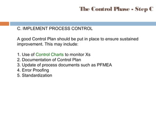 C. IMPLEMENT PROCESS CONTROL
A good Control Plan should be put in place to ensure sustained
improvement. This may include:
1. Use of Control Charts to monitor Xs
2. Documentation of Control Plan
3. Update of process documents such as PFMEA
4. Error Proofing
5. Standardization
The Control Phase - Step C
 