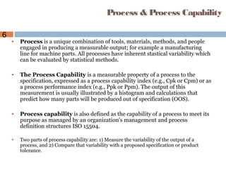 6
Process & Process Capability
• Process is a unique combination of tools, materials, methods, and people
engaged in producing a measurable output; for example a manufacturing
line for machine parts. All processes have inherent stastical variability which
can be evaluated by statistical methods.
• The Process Capability is a measurable property of a process to the
specification, expressed as a process capability index (e.g., Cpk or Cpm) or as
a process performance index (e.g., Ppk or Ppm). The output of this
measurement is usually illustrated by a histogram and calculations that
predict how many parts will be produced out of specification (OOS).
• Process capability is also defined as the capability of a process to meet its
purpose as managed by an organization's management and process
definition structures ISO 15504.
• Two parts of process capability are: 1) Measure the variability of the output of a
process, and 2) Compare that variability with a proposed specification or product
tolerance.
 