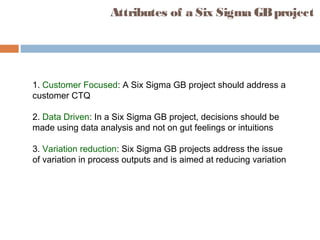 Attributes of a Six Sigma GBproject
1. Customer Focused: A Six Sigma GB project should address a
customer CTQ
2. Data Driven: In a Six Sigma GB project, decisions should be
made using data analysis and not on gut feelings or intuitions
3. Variation reduction: Six Sigma GB projects address the issue
of variation in process outputs and is aimed at reducing variation
 
