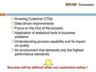 DMAIC Summary
Knowing Customer CTQs
Data driven improvements
Focus on the (Xs) of the process
Application of statistical tools to business
problems
Understanding process capability and its impact
on quality
An environment that demands only the highest
performance standards.
Success will be defined when our customers notice !
 