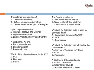 Quiz
Characterize part consists of
A. Define and Measure
B. Define, Measure and Analyze
C. Define, Measure and part of Analyze
Optimize part consists of
A. Analyze, Improve and Control
B. Improve and Control
C. part of Analyze, Improve and Control
In Six Sigma, Xs are
A. Unknown variables
B. Excess variation
C. Process Inputs
Which of the following is used to list Xs?
A. DOE
B. Fishbone
C. Pareto
The Pareto principle is
A. Also called the 80/20 rule
B. Used to identify the Vital Few
C. Useful in the Analyze phase
Which of the following tools is used to
generate data?
A. Analysis of Variance (ANOVA)
B. DOE
C. Regression
Which of the following cannot identify the
Vital Few Xs?
A. Analysis of Variance (ANOVA)
B. DOE
C. Regression
A Six Sigma GB project has to
A. Finish in 3 months
B. Show dollar savings
C. Address the variation issue
 