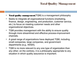Total Quality Management
• Total quality management(TQM) is a management philosophy
• Seeks to integrate all organizational functions (marketing,
finance, design, engineering, and production, customer service,
etc.) to focus on meeting customer needs and other
organizational objectives.
• TQM provides management with the ability to ensure quality
through more streamlined and effective process-improvement
channels.
• A great range of organizations have deployed TQM, including
small companies, large companies, and government
departments (e.g., NASA).
• TQM is no more relevant to any one type of organization than
any other; on the contrary, it is a philosophy appropriate to any
situation in which quality assurance is important.
 