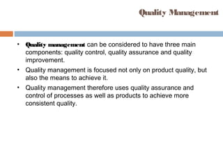 Quality Management
• Quality management can be considered to have three main
components: quality control, quality assurance and quality
improvement.
• Quality management is focused not only on product quality, but
also the means to achieve it.
• Quality management therefore uses quality assurance and
control of processes as well as products to achieve more
consistent quality.
 