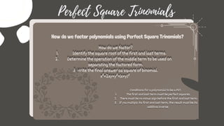 Identify the square root of the first and last terms.
Determine the operation of the middle term to be used on
How do we factor?
1.
2.
separating the factored form.
3. Write the final answer as square of binomial.
x²+2xy+y²=(x+y)²
Identify the square root of the first and last terms.
Determine the operation of the middle term to be used on
How do we factor?
1.
2.
separating the factored form.
3. Write the final answer as square of binomial.
x²+2xy+y²=(x+y)²
Perfect Square Trinomials
The first and last term must be perfect squares.
There must be no minus sign before the first and last term.
If you multiply its first and last term, the result must be its
additive inverse.
Conditions for a polynomial to be a PST:
1.
2.
3.
The first and last term must be perfect squares.
There must be no minus sign before the first and last term.
If you multiply its first and last term, the result must be its
additive inverse.
Conditions for a polynomial to be a PST:
1.
2.
3.
How do we factor polynomials using Perfect Square Trinomials?
 