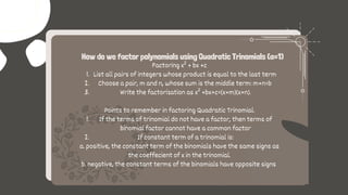 List all pairs of integers whose product is equal to the last term
Choose a pair, m and n, whose sum is the middle term: m+n=b
Write the factorization as x² +bx+c=(x+m)(x+n).
If the terms of trinomial do not have a factor, then terms of
binomial factor cannot have a common factor
If constant term of a trinomial is:
Factoring x² + bx +c
1.
2.
3.
Points to remember in factoring Quadratic Trinomial.
1.
2.
a. positive, the constant term of the binomials have the same signs as
the coeffecient of x in the trinomial.
b. negative, the constant terms of the binomials have opposite signs
How do we factor polynomials using Quadratic Trinomials (a=1)
 
