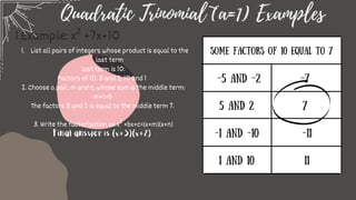 Quadratic Trinomial (a=1) Examples
List all pairs of integers whose product is equal to the
last term
1.
last term is 10:
Factors of 10: 5 and 2, 10 and 1
2. Choose a pair, m and n, whose sum is the middle term:
m+n=b
The factors 5 and 2 is equal to the middle term 7.
3. Write the factorization as x² +bx+c=(x+m)(x+n)
Final answer is (x+5)(x+2)
1.Example: x² +7x+10
Some Factors of 10 equal to 7
-5 and -2
5 and 2
-1 and -10
1 and 10
-7
7
-11
11
 
