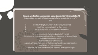 How do we factor polynomials using Quadratic Trinomials (a=1)
Start by finding two numbers that multiply to ac and b
Use these numbers to split up the x-term.
Use grouping to factor the quadratic expression.
In general, we can use the following steps to factor a quadratic form: ax²+
bx+c
1.
2.
3.
4.
Points to remember in factoring Quadratic Trinomial.
If the terms of trinomial do not have a factor, then terms of binomial factor
cannot have a common factor
If constant term of a trinomial is:
a. positive, the constant term of the binomials have the same signs as the
coeffecient of x in the trinomial.
b. negative, the constant terms of the binomials have opposite signs
 
