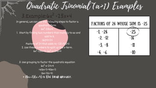 Quadratic Trinomial (a>1) Examples
Factors of 24 whose sum is -25
-1, -24
-3, -8
-4, -6
-25
-11
-10
Start by finding two numbers that multiply to ac and
add to b.
In general, we can use the following steps to factor a
quadratic form
6x²-25x+4
1.
(6)(4)=24
Factors of 24 that adds to -25: (1)(24)
2. Use these numbers to split up the x-term.
6x²-25x+4= 6x²-x-24x+4
3. Use grouping to factor the quadratic equation
6x²-x-24+4
=x(6x-1)-4(6x-1)
(6x-1)(x-4)
= (6x-1)(x-4) is the final answer.
3.Example:6x² -25x+4
-2, -12 -14
 