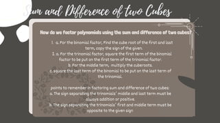 a. For the binomial factor, Find the cube root of the first and last
term, copy the sign of the given.
1.
2. a. For the trinomial factor, square the first term of the binomial
factor to be put on the first term of the trinomial factor.
b. For the middle term, multiply the cuberoots.
c. square the last term of the binomial to be put on the last term of
the trinomial.
points to remember in factoring sum and difference of two cubes:
a. The sign separating the trinomials’ middle and last term must be
always addition or positive.
b. The sign separating the trinomials’ first and middle term must be
opposite to the given sign
How do we factor polynomials using the sum and difference of two cubes?
Sum and Difference of two Cubes
 