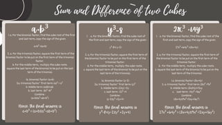 Sum and Difference of two Cubes
a+b³
a. For the binomial factor, Find the cube root of the first
and last term, copy the sign of the given.
1.
a+b³ =(a+b)
2. a. For the trinomial factor, square the first term of the
binomial factor to be put on the first term of the trinomial
factor.
b. For the middle term, multiply the cube roots.
square the last term of the binomial to be put on the last
term of the trinomial.
1a. binomial factor: (a+b)
2a. trinomial factor’ first term: (a)² = a²
b. Middle term: (a)(b)=ab
b. last term: (b)² =b²
Combine :
(a+b)(a²-ab+b²)
Hence, the final answer is
a+b³ = (a+b)(a²-ab+b²)
a. For the binomial factor, Find the cube root of
the first and last term, copy the sign of the given.
1.
y³-8=( y-2)
2. a. For the trinomial factor, square the first term of
the binomial factor to be put on the first term of the
trinomial factor.
b. For the middle term, multiply the cube roots.
c. square the last term of the binomial to be put on the
last term of the trinomial.
1a. binomial factor: (y-2)
2a. trinomial factor’ first term: (y)²
b. Middle term: (2)(y) =2y
c. last term: (2)² =4
Combine :
(y-2)(y² +2y+4)
Hence, the final answer is
y³-8=(y-2)(y² +2y+4)
y³-8 a. For the binomial factor, Find the cube root of the
first and last term, copy the sign of the given.
1.
27x³ +64y³ =(3x+4y)
2. a. For the trinomial factor, square the first term of
the binomial factor to be put on the first term of the
trinomial factor.
b. For the middle term, multiply the cube roots.
c. square the last term of the binomial to be put on the
last term of the trinomial.
1.a. binomial factor: (3x+4y)
2. a. trinomial factor’ first term: (3x)² =9x²
b. Middle term: (3x)(4y)=12xy
c. last term: (4y)² =16y²
Combine :
(3x+4y)(9x²-12xy+16y²)
Hence, the final answer is
27x³ +64y³ = (3x+4y)(9x²-12xy+16y²)
27x³ +64y³
 