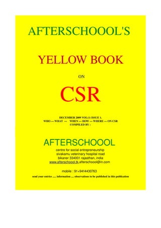 AFTERSCHOOOL'S 

    YELLOW BOOK
                                          ON 




                         CSR
                    DECEMBER 2009 VOL(1) ISSUE 1.
          WHO ­­­ WHAT  ­­­    WHEN ­­­ HOW ­­­ WHERE ­­­ ON CSR
                               COMPILED BY : 




          AFTERSCHOOOL 
                  centre for social entrepreneurship 
                  sivakamu veterinary hospital road
                   bikaner 334001 rajasthan, india
               www.afterschoool.tk,afterschoool@in.com  

                           mobile : 91+9414430763           
send your entries ..... information .... observations to be published in this publication
 