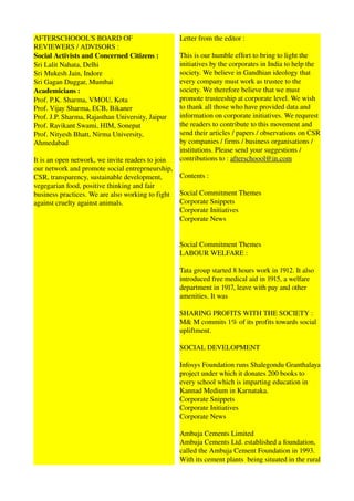 AFTERSCHOOOL'S BOARD OF                           Letter from the editor : 
REVIEWERS / ADVISORS : 
Social Activists and Concerned Citizens :         This is our humble effort to bring to light the 
Sri Lalit Nahata, Delhi                           initiatives by the corporates in India to help the 
Sri Mukesh Jain, Indore                           society. We believe in Gandhian ideology that 
Sri Gagan Duggar, Mumbai                          every company must work as trustee to the 
Academicians :                                    society. We therefore believe that we must 
Prof. P.K. Sharma, VMOU, Kota                     promote trusteeship at corporate level. We wish 
Prof. Vijay Sharma, ECB, Bikaner                  to thank all those who have provided data and 
Prof. J.P. Sharma, Rajasthan University, Jaipur   information on corporate initiatives. We requrest 
Prof. Ravikant Swami, HIM, Sonepat                the readers to contribute to this movement and 
Prof. Nityesh Bhatt, Nirma University,            send their articles / papers / observations on CSR 
Ahmedabad                                         by companies / firms / business organisations / 
                                                  institutions. Please send your suggestions / 
It is an open network, we invite readers to join  contributions to : afterschoool@in.com
our network and promote social entreprneurship, 
CSR, transparency, sustainable development,       Contents : 
vegegarian food, positive thinking and fair 
business practices. We are also working to fight  Social Commitment Themes 
against cruelty against animals.                  Corporate Snippets 
                                                  Corporate Initiatives
                                                  Corporate News


                                                  Social Commitment Themes 
                                                  LABOUR WELFARE : 

                                                  Tata group started 8 hours work in 1912. It also 
                                                  introduced free medical aid in 1915, a welfare 
                                                  department in 1917, leave with pay and other 
                                                  amenities. It was 

                                                  SHARING PROFITS WITH THE SOCIETY : 
                                                  M& M commits 1% of its profits towards social 
                                                  upliftment.

                                                  SOCIAL DEVELOPMENT 

                                                  Infosys Foundation runs Shalegondu Granthalaya 
                                                  project under which it donates 200 books to 
                                                  every school which is imparting education in 
                                                  Kannad Medium in Karnataka. 
                                                  Corporate Snippets 
                                                  Corporate Initiatives
                                                  Corporate News

                                                  Ambuja Cements Limited 
                                                  Ambuja Cements Ltd. established a foundation, 
                                                  called the Ambuja Cement Foundation in 1993. 
                                                  With its cement plants  being situated in the rural 
 
