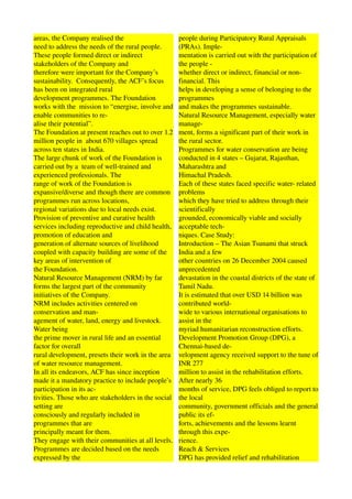 areas, the Company realised the                       people during Participatory Rural Appraisals 
need to address the needs of the rural people.        (PRAs). Imple­ 
These people formed direct or indirect                mentation is carried out with the participation of 
stakeholders of the Company and                       the people ­ 
therefore were important for the Company’s            whether direct or indirect, financial or non­
sustainability.  Consequently, the ACF’s focus        financial. This 
has been on integrated rural                          helps in developing a sense of belonging to the 
development programmes. The Foundation                programmes 
works with the  mission to “energise, involve and     and makes the programmes sustainable. 
enable communities to re­                             Natural Resource Management, especially water 
alise their potential”.                               manage­ 
The Foundation at present reaches out to over 1.2     ment, forms a significant part of their work in 
million people in  about 670 villages spread          the rural sector. 
across ten states in India.                           Programmes for water conservation are being 
The large chunk of work of the Foundation is          conducted in 4 states – Gujarat, Rajasthan, 
carried out by a  team of well­trained and            Maharashtra and 
experienced professionals. The                        Himachal Pradesh. 
range of work of the Foundation is                    Each of these states faced specific water­ related 
expansive/diverse and though there are common         problems 
programmes run across locations,                      which they have tried to address through their 
regional variations due to local needs exist.         scientifically 
Provision of preventive and curative health           grounded, economically viable and socially 
services including reproductive and child health,     acceptable tech­ 
promotion of education and                            niques. Case Study: 
generation of alternate sources of livelihood         Introduction – The Asian Tsunami that struck 
coupled with capacity building are some of the        India and a few 
key areas of intervention of                          other countries on 26 December 2004 caused 
the Foundation.                                       unprecedented 
Natural Resource Management (NRM) by far              devastation in the coastal districts of the state of 
forms the largest part of the community               Tamil Nadu. 
initiatives of the Company.                           It is estimated that over USD 14 billion was 
NRM includes activities centered on                   contributed world­ 
conservation and man­                                 wide to various international organisations to 
agement of water, land, energy and livestock.         assist in the 
Water being                                           myriad humanitarian reconstruction efforts. 
the prime mover in rural life and an essential        Development Promotion Group (DPG), a 
factor for overall                                    Chennai­based de­ 
rural development, presets their work in the area     velopment agency received support to the tune of 
of water resource management.                         INR 277 
In all its endeavors, ACF has since inception         million to assist in the rehabilitation efforts. 
made it a mandatory practice to include people’s      After nearly 36 
participation in its ac­                              months of service, DPG feels obliged to report to 
tivities. Those who are stakeholders in the social    the local 
setting are                                           community, government officials and the general 
consciously and regularly included in                 public its ef­ 
programmes that are                                   forts, achievements and the lessons learnt 
principally meant for them.                           through this expe­ 
They engage with their communities at all levels.     rience. 
Programmes are decided based on the needs             Reach & Services 
expressed by the                                      DPG has provided relief and rehabilitation 
 