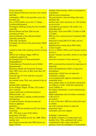 services not only                                                      standard of the housing, which was designed in 
to the affected fishermen, but also to few farmer                      consultation 
and Dalit                                                              with the local communities. 
communities. DPG, in the past three years, has                         The government is now providing other basic 
provided sup­                                                          amenities like 
port to 1894 families across the 12 villages.                          internal road, water, electricity etc. The families 
Livelihood Restoration                                                 are given joint 
The biggest challenge during the first 6 months,                       ownership by government. The shelter cost, 
especially                                                             depending upon 
between March and June 2005 was the                                    the locality, varies from INR 2.25 lakhs to INR 
restoration of tradi­                                                  2.75 lakhs. 
tional livelihoods of the affected families                            DPG has also constructed one Community Hall 
especially among the                                                   at Vilun­ 
fisher folk community.                                                 thamavadi costing INR 26.55 lakhs and two 
Eventually, the efforts of the government, NGOs                        small ones in 
and others                                                             Mapillaioorani costing about INR 9 lakhs. 
                                                                 72    Lessons Learnt 
resulted in fisher folk venturing into the sea from                    Do we, as INGOs, NGOs and Corporates need to 
June                                                                   wait for a 
2005.In our working villages, DPG by                                   disaster? Instead, if possible, should we not make 
completely replaced all                                                efforts to 
the damaged boats in Vanavanmahadevi                                   arrest the occurrence of these disasters? 
(Nagagappitam),                                                                                                                      73 
Thomiarapuram (Tirunelveli) and in Puthur                              DPG in particular has realised the importance of 
(Kanyakumari).                                                         anchoring 
Education, Health and Vocational Training                              relief and rehabilitation efforts in long­term 
Since 2005, every year, in May, more than 150                          development 
children be­                                                           programmes, which focus on improved 
tween the age of 4 to14, both boys and girls                           community, creating 
attended a 20                                                          an environment that supports restoration of 
day summer camp. They were exposed to the art                          sustainable liveli­ 
of glass                                                               hood, gender equity in all initiative and growth. 
painting fabric painting etc.                                          According to a study “while the tsunami had 
In our working villages, till date, 425 youths /                       given visibility to 
girls / married                                                        the fishing communities, it had simultaneously 
women underwent vocational training of                                 degraded a 
different kinds – tai­                                                 highly independent and self­reliant community 
loring (embroidery), making seashell products                          to the level of 
and repairing                                                          aid­seekers”. 
of outboard motors, food processing and                                In view of the above DPG has realised the need 
domestic appliance                                                     to collabo­ 
mechanics.                                                             rate with corporate houses to make the 
Homes – DPG has handed over 652 new homes                              programme more 
measuring                                                              sustainable with local support. 
409 – 456 sq.ft, as part of the shelter                                        
programme. 170 more                                                    Dr Reddy’s Laboratories 
homes will be handed over by Jan. 2008. Those                          Dr. Reddy’s purpose is to help people lead 
families who                                                           healthier lives. This, combined with a clear 
have already moved into their DPG homes are                            commitment to their values and ethical 
happy with the                                                         practices, forms the foundation of sustainability 
 
