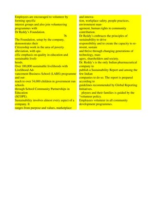 Employees are encouraged to volunteer by                            and innova­ 
forming specific                                                    tion, workplace safety, people practices, 
interest groups and also join volunteering                          environment man­ 
programmes with                                                     agement, human rights to community 
Dr Reddy’s Foundation.                                              contribution. 
                                                              76    Dr Reddy’s embraces the principles of 
The Foundation, setup by the company,                               sustainability to drive 
demonstrates their                                                  responsibility and to create the capacity to re­
Citizenship work in the area of poverty                             invent, sustain 
alleviation, with spe­                                              and thrive through changing generations of 
cific emphasis on quality in education and                          technology, man­ 
sustainable liveli­                                                 agers, shareholders and society. 
hoods.                                                              Dr. Reddy’s is the only Indian pharmaceutical 
Over 100,000 sustainable livelihoods with                           company to 
Livelihood Ad­                                                      publish a Sustainability Report and among the 
vancement Business School (LABS) programme                          few Indian 
and out­                                                            companies to do so. The report is prepared 
reach to over 34,000 children in government run                     according to 
schools                                                             guidelines recommended by Global Reporting 
through School Community Partnerships in                            Initiatives. 
Education                                                              ployees and their families is guided by the 
(SCOPE).                                                            “volunteer policy. 
Sustainability involves almost every aspect of a                    Employees volunteer in all community 
company. It                                                         development programmes. 
ranges from purpose and values, marketplace                                                                                      
 