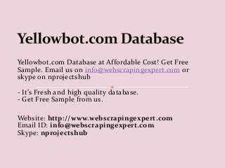 Yellowbot.com Database at Affordable Cost! Get Free 
Sample. Email us on info@webscrapingexpert.com or 
skype on nprojectshub 
- It’s Fresh and high quality database. 
- Get Free Sample from us. 
Website: http://www.webscrapingexpert.com 
Email ID: info@webscrapingexpert.com 
Skype: nprojectshub 
 
