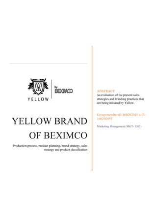 YELLOW BRAND
OF BEXIMCO
Production process, product planning, brand strategy, sales
strategy and product classification
ABSTRACT
An evaluation of the present sales
strategies and branding practices that
are being initiated by Yellow.
Group membersB-160202045 to B-
160202055
Marketing Management (MGT- 3203)
 