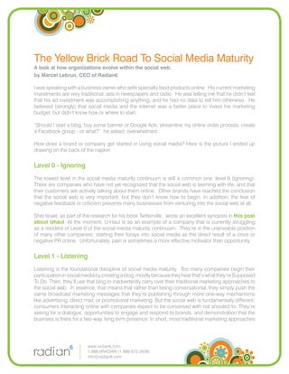 The Yellow Brick Road To Social Media Maturity
A look at how organizations evolve within the social web.
by Marcel Lebrun, CEO of Radian6

I was speaking with a business owner who sells specialty food products online. His current marketing
investments are very traditional: ads in newspapers and radio. He was telling me that he didn’t feel
that his ad investment was accomplishing anything, and he had no data to tell him otherwise. He
believed (strongly) that social media and the internet was a better place to invest his marketing
budget, but didn’t know how or where to start.

“Should I start a blog, buy some banner or Google Ads, streamline my online order process, create
a Facebook group - or what?” he asked, overwhelmed.

How does a brand or company get started in using social media? Here is the picture I ended up
drawing on the back of the napkin.


Level 0 - Ignoring
The lowest level in the social media maturity continuum is still a common one: level 0 (Ignoring).
There are companies who have not yet recognized that the social web is teeming with life, and that
their customers are actively talking about them online. Other brands have reached the conclusion
that the social web is very important, but they don’t know how to begin. In addition, the fear of
negative feedback or criticism prevents many businesses from venturing into the social web at all.

Shel Israel, as part of the research for his book Twitterville, wrote an excellent synopsis in this post
about Uhaul. At the moment, U-Haul is as an example of a company that is currently struggling
as a resident of Level 0 of the social media maturity continuum. They’re in the unenviable position
of many other companies: starting their forays into social media as the direct result of a crisis or
negative PR online. Unfortunately, pain is sometimes a more effective motivator than opportunity.


Level 1 - Listening
Listening is the foundational discipline of social media maturity. Too many companies begin their
participation in social media by creating a blog, mostly because they hear that’s what they’re Supposed
To Do. Then, they’ll use that blog to inadvertently carry over their traditional marketing approaches to
the social web. In essence, that means that rather than being conversational, they simply push the
same broadcast marketing messages that they’re publishing through more one-way mechanisms
like advertising, direct mail, or promotional marketing. But the social web is fundamentally different;
consumers interacting online with companies expect to be conversed with not shouted to. They’re
asking for a dialogue, opportunities to engage and respond to brands, and demonstration that the
business is there for a two-way, long term presence. In short, most traditional marketing approaches




                         www.radian6.com
                         1-888-6RADIAN (1-888-672-3426)
                         info@radian6.com
 