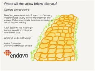 Where will the yellow bricks take you?
Careers are decisions
There's a generation of us in IT around our 30s doing
leadership jobs usually reserved for older men and
women. We have no models, there is no precedent in
our country, our industry.
A talk about the real meaning of
leadership and the choices we
have in front of us.
Where will we be in 30 years?
Andrei Postolache
Delivery Unit Manager Endava

!

 