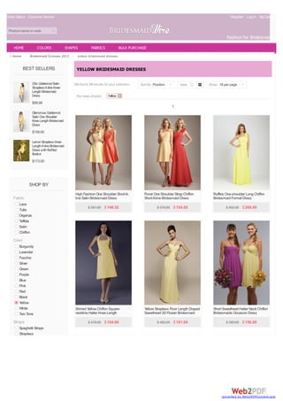 Order Status Customer Service                                                                                                                   Register Log In My Cart(0)


 Product name or code
                                                                                                                                              Fashion for Bridesmaids
    HOME            COLORS                  SHAPES         FABRICS              BULK PURCHASE
   Home >     Bridesmaid Dresses 2013 >           yellow bridesmaid dresses


            BEST SELLERS                         YELLOW BRIDESMAID DRESSES

                 Chic Goldenrod Satin           We found 14 results for your selection.   Sort By Position |       View            Show 18 per page |
                 Strapless A-line Knee
                 Length Bridesmaid
                 Dress                           You have chosen:      Yellow
                 $99.99
                                                                                                               1
                 Glamorous Goldenrod
                 Satin One Shoulder
                 Knee Length Bridesmaid
                 Dress
                 $156.00

                 Lemon Strapless Knee
                 Length A-line Bridesmaid
                 Dress with Ruffled
                 Bodice
                 $173.00




              SHOP BY
                                                High Fashion One Shoulder Short A-          Floral One Shoulder Strap Chiffon        Ruffles One-shoulder Long Chiffon
    Fabric                                      line Satin Bridesmaid Dress                 Short A-line Bridesmaid Dress            Bridesmaid Formal Dress
       Lace
                                                         $ 381.00 $ 148.52                          $ 378.00 $ 154.00                        $ 502.00 $ 206.00
       Tulle
       Organza
       Taffeta
       Satin
       Chiffon
    Color
       Burgundy
       Lavender
       Fuschia
       Silver
       Green
       Purple
       Blue
       Pink
       Red
       Black
       Yellow
       White                                    Shirred Yellow Chiffon Square-              Yellow Strapless Floor Length Draped     Short Sweetheart Halter Neck Chiffon
       Two Tone                                 neckline Halter Knee Length                 Sweetheart 3D Flower Bridesmaid          Bridesmaids Occasion Dress
                                                Homecoming Bridesmaid Dress                 Dress
    Straps                                               $ 378.00 $ 154.00                          $ 482.00 $ 181.09                        $ 380.00 $ 156.00
       Spaghetti Straps
       Strapless




                                                                                                                                          converted by Web2PDFConvert.com
 