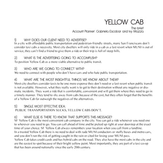 YELLOW CAB
                                                                                      The brief
                                              Account Planner: Gabriela Escobar and Ivy Mazza

1)     WHY DOES OUR CLIENT NEED TO ADVERTISE?
In a city with affordable public transportation and pedestrian-friendly streets, many San Franciscans don’t
consider taxi cabs a necessity. Most city dwellers will only ride in a cab as a last resort when MUNI is out of
service, they can’t find a friend to give them a ride or their trip is full of steep hills.

2)     WHAT IS THE ADVERTISING GOING TO ACCOMPLISH?
To position Yellow Cab as a more viable alternative to public transit.

3)     WHO ARE WE GOING TO CONNECT WITH?
We need to connect with people who don’t have cars and who hate public transportation.

4)     WHAT ARE THE MOST INSIGHTFUL THINGS WE KNOW ABOUT THEM?
Most city dwellers consider taxis to be one more expense they don’t need or a last resort when public transit
is not available. However, what they really want is to get to their destination without any negative or dra-
matic incidents. They want a ride that is comfortable, convenient and will get them where they need to go in
a timely manner. They tend to shy away from cabs because of the cost, but they often forget that the benefits
of a Yellow Cab far outweigh the negatives of the alternatives.

5)     SINGLE MOST EFFECTIVE IDEA:
PUBLIC TRANSPORTATION SUCKS, YELLOW CABS DON’T.

6)     WHAT ELSE IS THERE TO KNOW THAT SUPPORTS THIS MESSAGE?
SF Yellow Cab is the most convenient cab company in the city. You can get a ride whenever you need one
to wherever you need to go. You can call ahead of time and be picked up right at your doorstep at the exact
time of your choice. SF Yellow Cab always remembers your location when you call from a landline.
In a trusted Yellow Cab there is no need to deal with rude MUNI conductors or stuffy buses and metro cars,
and you don’t run the risk of getting caught in the rain or cited for losing your MUNI pass.
Yellow Cab takes credit cards and has hybrid cabs on the road. They also have the most cabs in the city and
are the easiest to spot because of their bright yellow paint. Most importantly, they are part of a taxi co-op
that has been around nationally since the early 20th century.
 