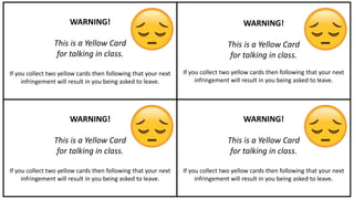 WARNING!
This is a Yellow Card
for talking in class.
If you collect two yellow cards then following that your next
infringement will result in you being asked to leave.
WARNING!
This is a Yellow Card
for talking in class.
If you collect two yellow cards then following that your next
infringement will result in you being asked to leave.
WARNING!
This is a Yellow Card
for talking in class.
If you collect two yellow cards then following that your next
infringement will result in you being asked to leave.
WARNING!
This is a Yellow Card
for talking in class.
If you collect two yellow cards then following that your next
infringement will result in you being asked to leave.
 