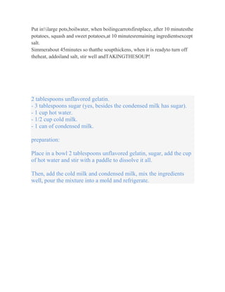 Put in½large pots,boilwater, when boilingcarrotsfirstplace, after 10 minutesthe
potatoes, squash and sweet potatoes,at 10 minutesremaining ingredientsexcept
salt.
Simmerabout 45minutes so thatthe soupthickens, when it is readyto turn off
theheat, addoiland salt, stir well andTAKINGTHESOUP!




2 tablespoons unflavored gelatin.
- 3 tablespoons sugar (yes, besides the condensed milk has sugar).
- 1 cup hot water.
- 1/2 cup cold milk.
- 1 can of condensed milk.

preparation:

Place in a bowl 2 tablespoons unflavored gelatin, sugar, add the cup
of hot water and stir with a paddle to dissolve it all.

Then, add the cold milk and condensed milk, mix the ingredients
well, pour the mixture into a mold and refrigerate.
 