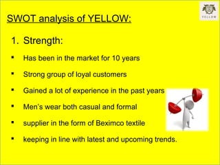 SWOT analysis of YELLOW:
1. Strength:
 Has been in the market for 10 years
 Strong group of loyal customers
 Gained a lot of experience in the past years
 Men’s wear both casual and formal
 supplier in the form of Beximco textile
 keeping in line with latest and upcoming trends.
 