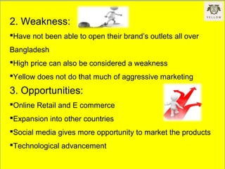 2. Weakness:
Have not been able to open their brand’s outlets all over
Bangladesh
High price can also be considered a weakness
Yellow does not do that much of aggressive marketing
3. Opportunities:
Online Retail and E commerce
Expansion into other countries
Social media gives more opportunity to market the products
Technological advancement
 
