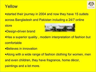Yellow
•started their journey in 2004 and now they have 15 outlets
across Bangladesh and Pakistan including a 24/7 online
store
•Design-driven brand
•Has a superior quality , modern interpretation of fashion but
comfortable
•Believes in innovation
•Along with a wide range of fashion clothing for women, men
and even children, they have fragrance, home décor,
paintings and a lot more.
 