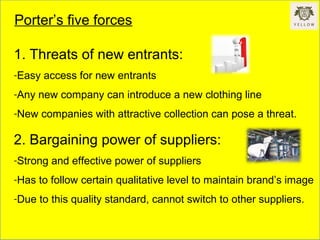Porter’s five forces
1. Threats of new entrants:
-Easy access for new entrants
-Any new company can introduce a new clothing line
-New companies with attractive collection can pose a threat.
2. Bargaining power of suppliers:
-Strong and effective power of suppliers
-Has to follow certain qualitative level to maintain brand’s image
-Due to this quality standard, cannot switch to other suppliers.
 